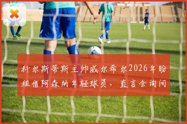 科尔斯蒂斯主帅威尔希尔2026年盼租借阿森纳年轻球员，直言会询问阿尔特塔阵容安排