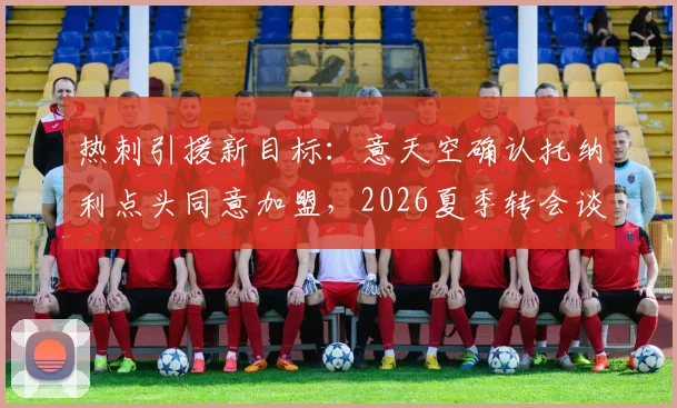 热刺引援新目标:意天空确认托纳利点头同意加盟,2026夏季转会谈判深度解析与最新进展追踪
