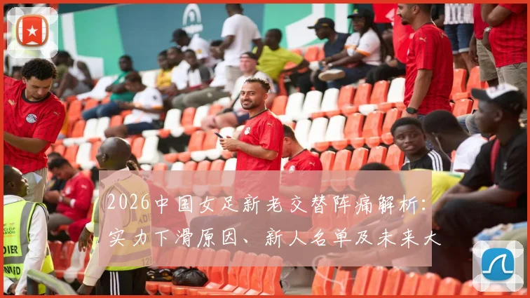 2026中国女足新老交替阵痛解析:实力下滑原因、新人名单及未来大赛前景全览