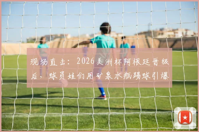 现场直击：2026美洲杯阿根廷晋级后，球员娃们用矿泉水瓶踢球引爆全网，这股纯粹热爱从何而来？