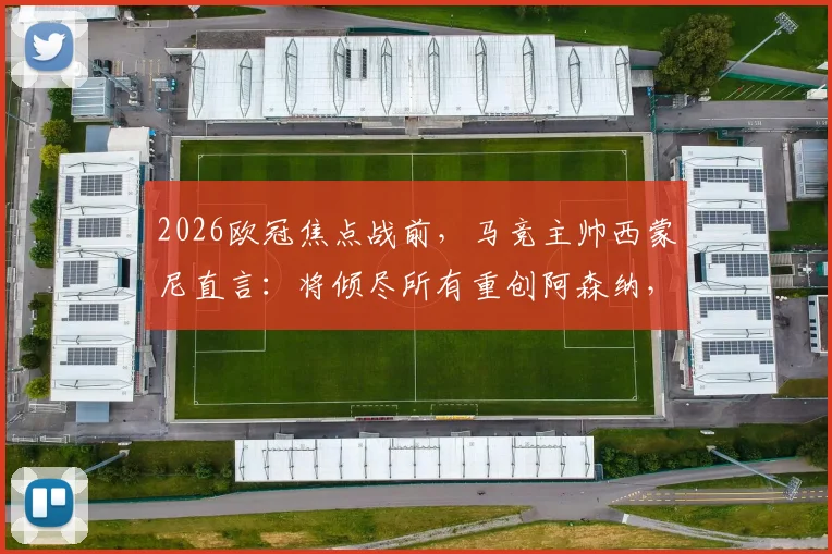 2026欧冠焦点战前，马竞主帅西蒙尼直言：将倾尽所有重创阿森纳，但我对阿尔特塔唯有钦佩