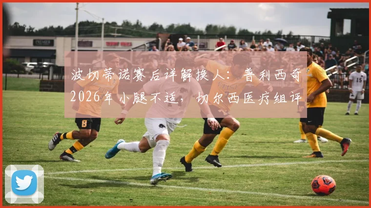 波切蒂诺赛后详解换人：普利西奇2026年小腿不适，切尔西医疗组评估伤情与缺席风险