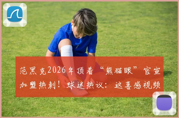 范黑克2026年顶着“熊猫眼”官宣加盟热刺!球迷热议:这喜感视频背后的原因竟是…