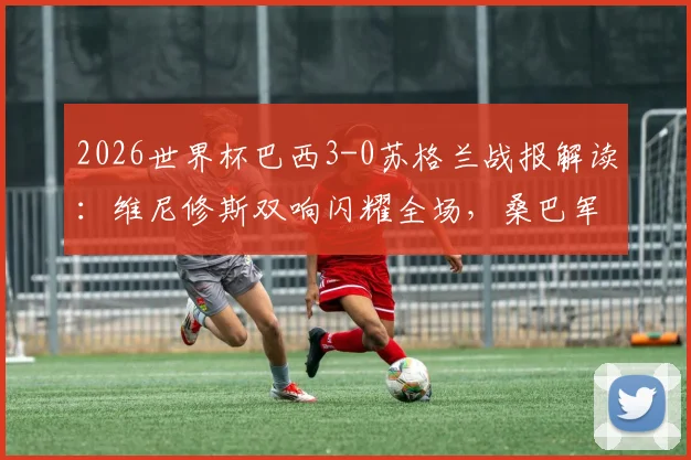 2026世界杯巴西3-0苏格兰战报解读:维尼修斯双响闪耀全场,桑巴军团锁定小组头名出线,附全场录像及技术统计