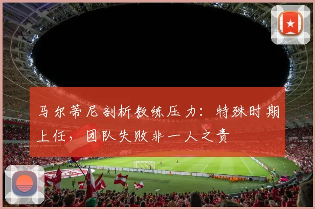 马尔蒂尼剖析教练压力:特殊时期上任,团队失败非一人之责