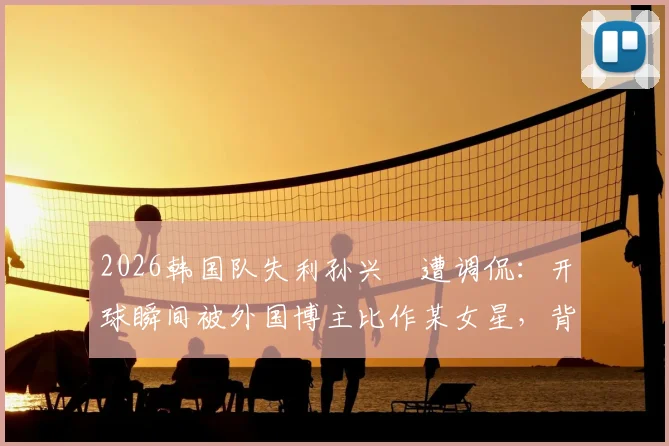 2026韩国队失利孙兴慜遭调侃:开球瞬间被外国博主比作某女星,背后原因与球迷反应全解析