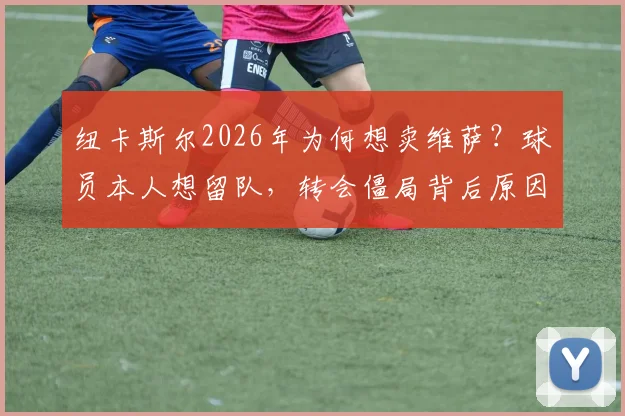 纽卡斯尔2026年为何想卖维萨?球员本人想留队,转会僵局背后原因分析
