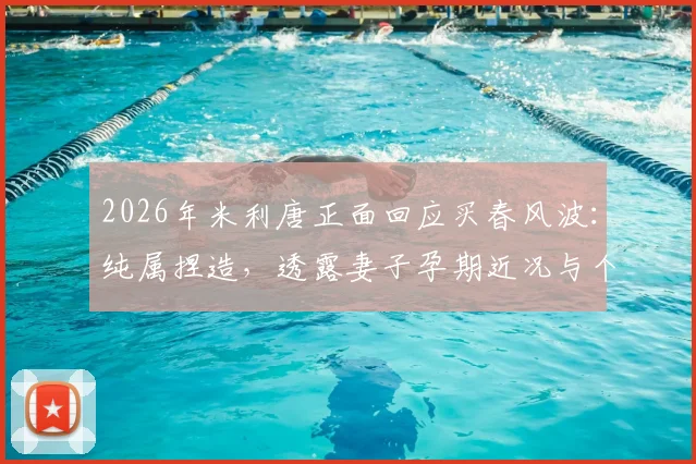 2026年米利唐正面回应买春风波：纯属捏造，透露妻子孕期近况与个人生活状态