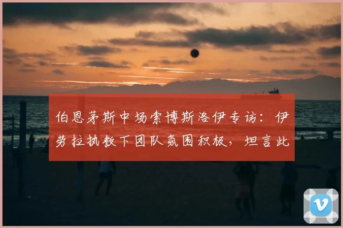 伯恩茅斯中场索博斯洛伊专访:伊劳拉执教下团队氛围积极,坦言此前球队缺乏足够紧迫感