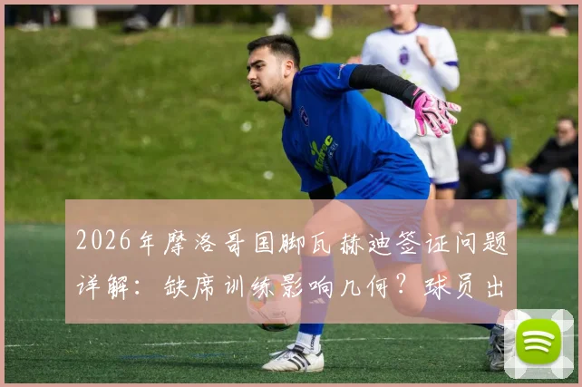 2026年摩洛哥国脚瓦赫迪签证问题详解:缺席训练影响几何?球员出国参赛签证全指南