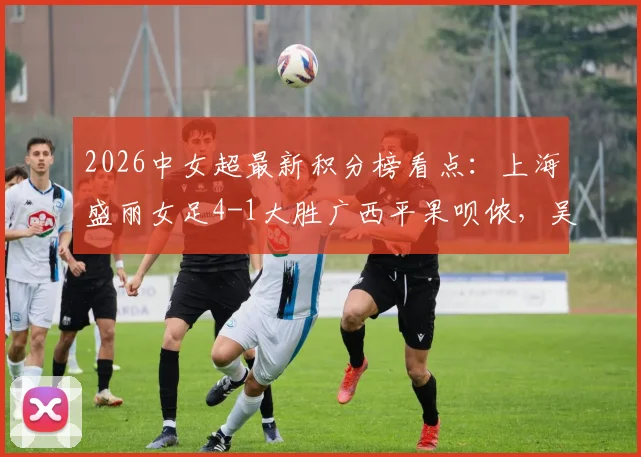 2026中女超最新积分榜看点：上海盛丽女足4-1大胜广西平果呗侬，吴蕊周欣怡进球集锦及联赛直播渠道一览