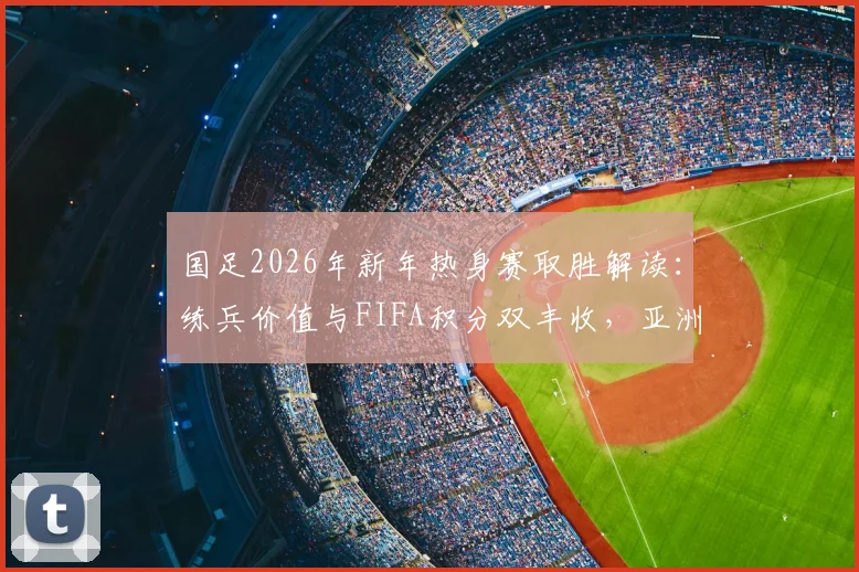 国足2026年新年热身赛取胜解读：练兵价值与FIFA积分双丰收，亚洲杯前景分析