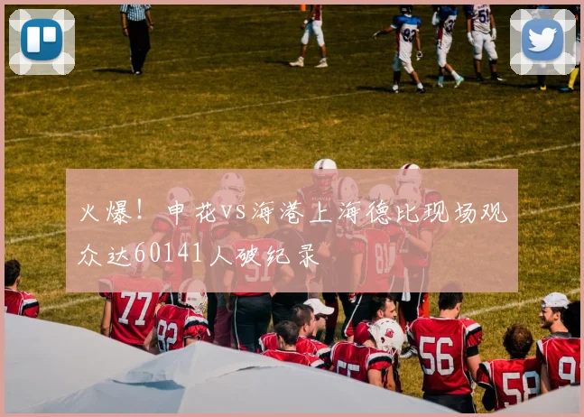 火爆！申花vs海港上海德比现场观众达60141人破纪录