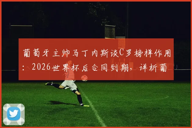 葡萄牙主帅马丁内斯谈C罗榜样作用:2026世界杯后合同到期,详析葡萄牙队未来前景与C罗角色